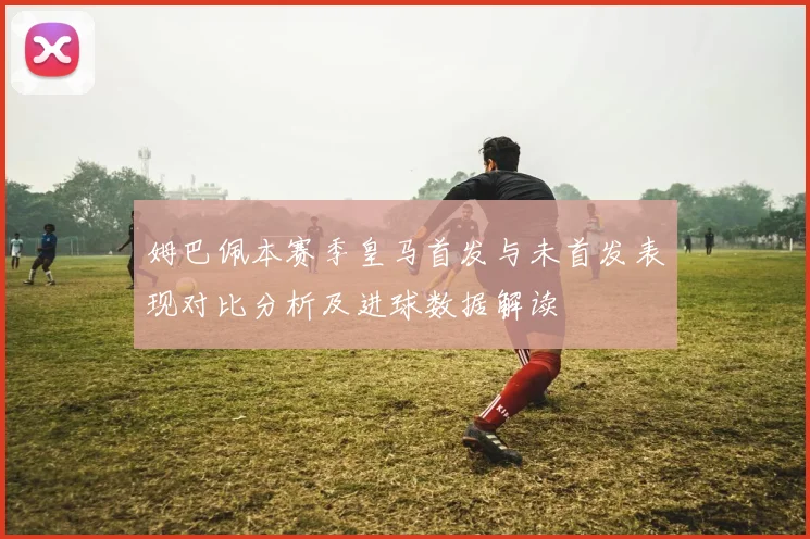 姆巴佩本赛季皇马首发与未首发表现对比分析及进球数据解读