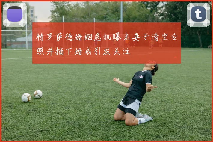 特罗萨德婚姻危机曝光妻子清空合照并摘下婚戒引发关注