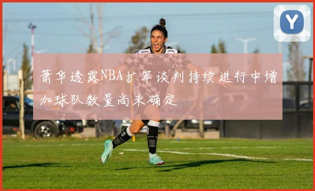 萧华透露NBA扩军谈判持续进行中增加球队数量尚未确定