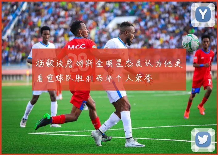 杨毅谈詹姆斯全明星态度认为他更看重球队胜利而非个人荣誉