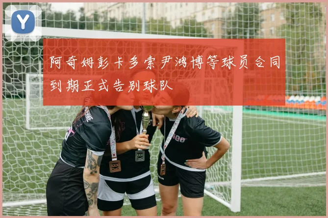 阿奇姆彭卡多索尹鸿博等球员合同到期正式告别球队