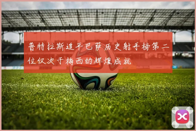 普特拉斯追平巴萨历史射手榜第二位仅次于梅西的辉煌成就