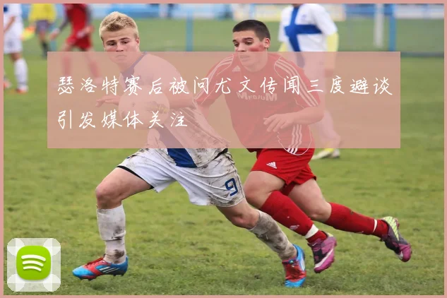 瑟洛特赛后被问尤文传闻三度避谈引发媒体关注