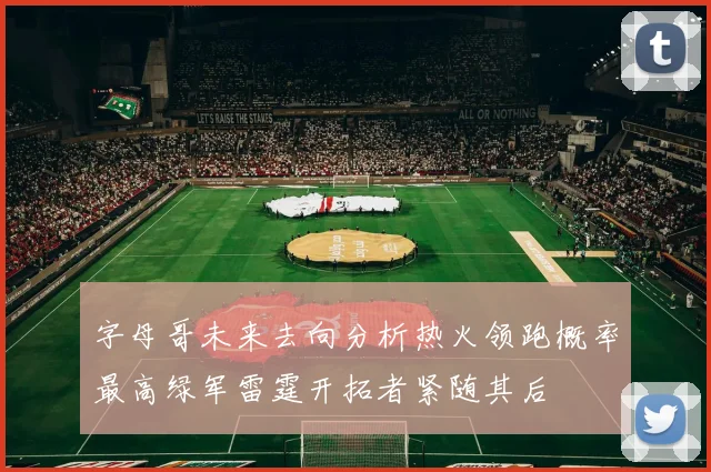 字母哥未来去向分析热火领跑概率最高绿军雷霆开拓者紧随其后
