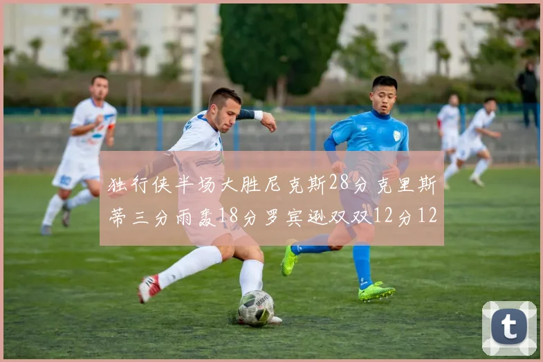 独行侠半场大胜尼克斯28分克里斯蒂三分雨轰18分罗宾逊双双12分12篮板表现出色