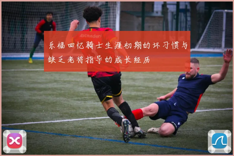 乐福回忆骑士生涯初期的坏习惯与缺乏老将指导的成长经历