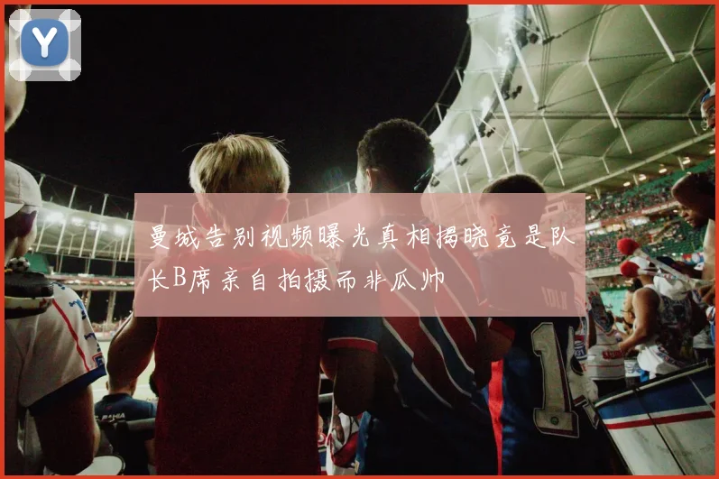 曼城告别视频曝光真相揭晓竟是队长B席亲自拍摄而非瓜帅