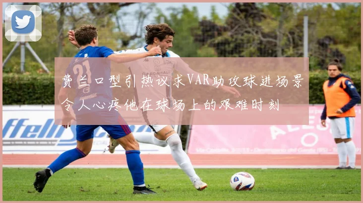 费兰口型引热议求VAR助攻球进场景令人心疼他在球场上的艰难时刻