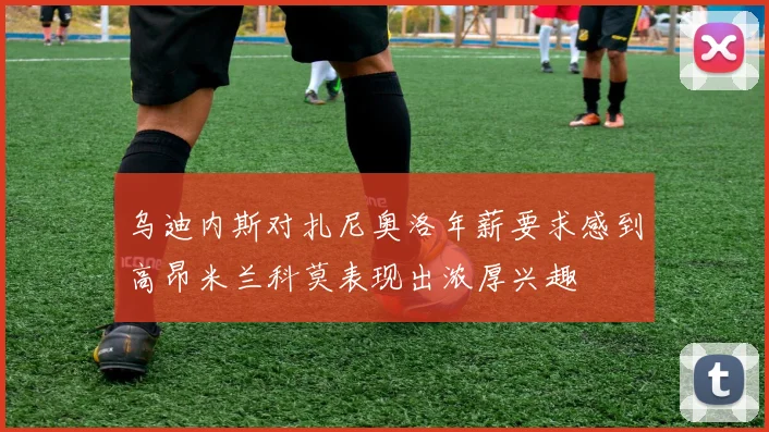 乌迪内斯对扎尼奥洛年薪要求感到高昂米兰科莫表现出浓厚兴趣