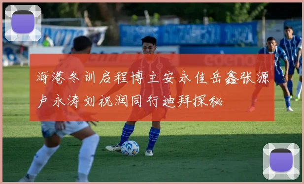 海港冬训启程博主安永佳岳鑫张源卢永涛刘祝润同行迪拜探秘