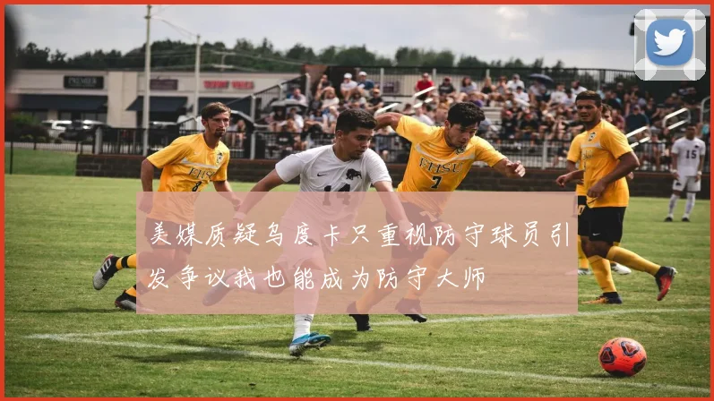 美媒质疑乌度卡只重视防守球员引发争议我也能成为防守大师