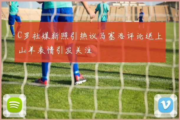 C罗社媒新照引热议马塞洛评论送上山羊表情引发关注