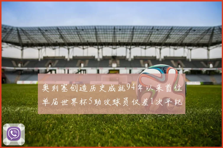 奥利塞创造历史成就94年以来首位单届世界杯5助攻球员仅差1次平纪录