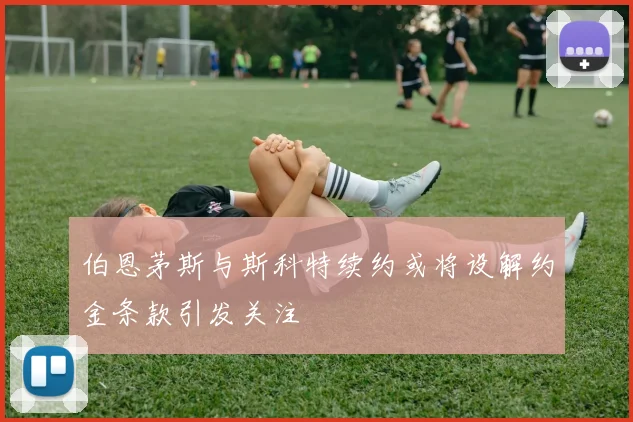 伯恩茅斯与斯科特续约或将设解约金条款引发关注