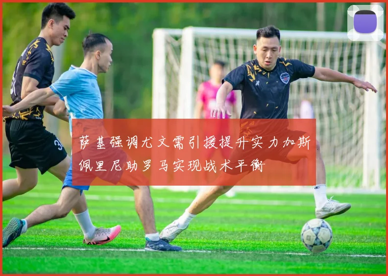 萨基强调尤文需引援提升实力加斯佩里尼助罗马实现战术平衡