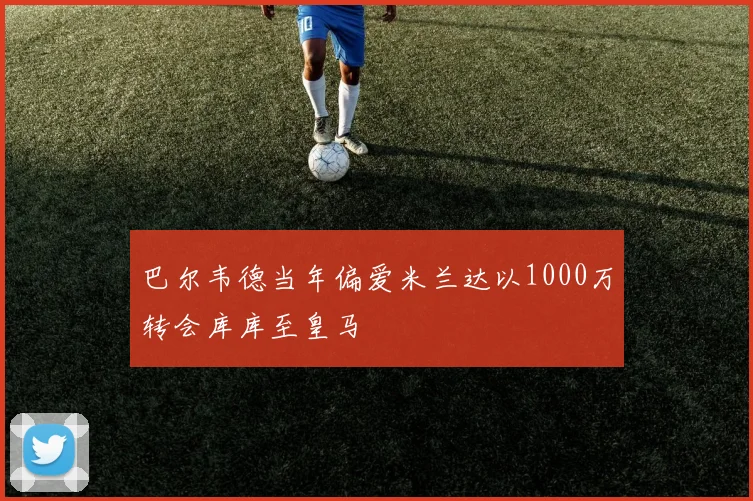 巴尔韦德当年偏爱米兰达以1000万转会库库至皇马