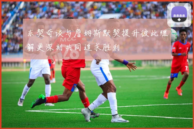 东契奇谈与詹姆斯默契提升彼此理解更深刻共同追求胜利